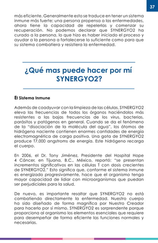37
más eficiente. Generalmente esto se traduce en tener un sistema
inmune más fuerte; una persona propensa a las enfermedades,
ahora tiene la capacidad de repelerlas y comenzar su
recuperación. No podemos declarar que SYNERGYO2 ha
curado a la persona, lo que hizo es haber iniciado el proceso y
ayudar a la persona a fortalecerse lo suficiente como para que
su sistema combatiera y resistiera la enfermedad.
¿Qué mas puede hacer por mí
SYNERGYO2?
El Sistema Inmune
Además de coadyuvar con la limpieza de las células, SYNERGYO2
eleva las frecuencias de todos los órganos haciéndolos más
resistentes a las bajas frecuencias de los virus, bacterias,
parásitos y patógenos en general. Cuando se da el fenómeno
de la “disociación de la molécula del agua”, los átomos de
hidrógeno naciente contienen enormes cantidades de energía
electromagnética de carga positiva. Una gota de SYNERGYO2
produce T7,000 angstroms de energía. Este hidrógeno recarga
el cuerpo.
En 2006, el Dr. Tony Jiménez, Presidente del Hospital Hope
4 Cáncer, en Tijuana, B.C., México, reportó: “se presentan
incrementos significativos en las células T con dosis crecientes
de SYNERGYO2.” Esto significa que, conforme el sistema inmune
es energizado progresivamente, hace que el organismo tenga
mayor capacidad de lidiar con microorganismos que puedan
ser perjudiciales para la salud.
De nuevo, es importante resaltar que SYNERGYO2 no está
combatiendo directamente la enfermedad. Nuestro cuerpo
ha sido diseñado de forma magnífica por Nuestro Creador
para hacerlo por sí mismo. SYNERGYO2 es sorprendente porque
proporciona al organismo los elementos esenciales que requiere
para desempeñar de forma eficiente las funciones normales y
necesarias.
 