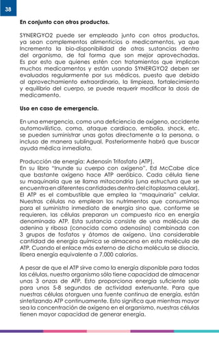 38
En conjunto con otros productos.
SYNERGYO2 puede ser empleado junto con otros productos,
ya sean complementos alimenticios o medicamentos, ya que
Incrementa la bio-disponibilidad de otras sustancias dentro
del organismo, de tal forma que son mejor aprovechadas.
Es por esto que quienes estén con tratamientos que implican
muchos medicamentos y están usando SYNERGYO2 deben ser
evaluados regularmente por sus médicos, puesto que debido
al aprovechamiento extraordinario, la limpieza, fortalecimiento
y equilibrio del cuerpo, se puede requerir modificar la dosis de
medicamento.
Uso en caso de emergencia.
En una emergencia, como una deficiencia de oxígeno, accidente
automovilístico, coma, ataque cardiaco, embolia, shock, etc.
se pueden suministrar unas gotas directamente a la persona, o
incluso de manera sublingual. Posteriormente habrá que buscar
ayuda médica inmediata.
Producción de energía: Adenosín Trifosfato (ATP).
En su libro “Inunde su cuerpo con oxígeno”, Ed McCabe dice
que bastante oxígeno hace ATP aeróbico. Cada célula tiene
su maquinaria que se llama mitocondria (una estructura que se
encuentra en diferentes cantidades dentro del citoplasma celular).
El ATP es el combustible que emplea la “maquinaria” celular.
Nuestras células no emplean los nutrimentos que consumimos
para el suministro inmediato de energía sino que, conforme se
requieren, las células preparan un compuesto rico en energía
denominado ATP. Esta sustancia consiste de una molécula de
adenina y ribosa (conocida como adenosina) combinada con
3 grupos de fosfatos y átomos de oxígeno. Una considerable
cantidad de energía química se almacena en esta molécula de
ATP. Cuando el enlace más externo de dicha molécula se disocia,
libera energía equivalente a 7,000 calorías.
A pesar de que el ATP sirve como la energía disponible para todas
las células, nuestro organismo sólo tiene capacidad de almacenar
unas 3 onzas de ATP. Esto proporciona energía suficiente solo
para unos 5-8 segundos de actividad extenuante. Para que
nuestras células otorguen una fuente continua de energía, están
sintetizando ATP continuamente. Esto significa que mientras mayor
sea la concentración de oxígeno en el organismo, nuestras células
tienen mayor capacidad de generar energía.
 
