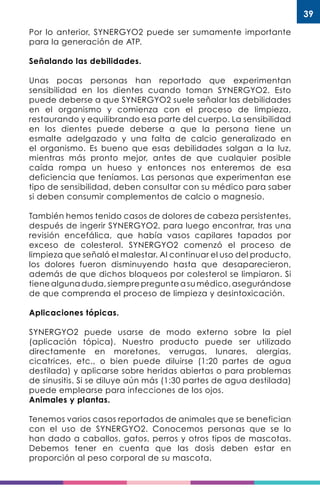 39
Por lo anterior, SYNERGYO2 puede ser sumamente importante
para la generación de ATP.
Señalando las debilidades.
Unas pocas personas han reportado que experimentan
sensibilidad en los dientes cuando toman SYNERGYO2. Esto
puede deberse a que SYNERGYO2 suele señalar las debilidades
en el organismo y comienza con el proceso de limpieza,
restaurando y equilibrando esa parte del cuerpo. La sensibilidad
en los dientes puede deberse a que la persona tiene un
esmalte adelgazado y una falta de calcio generalizado en
el organismo. Es bueno que esas debilidades salgan a la luz,
mientras más pronto mejor, antes de que cualquier posible
caída rompa un hueso y entonces nos enteremos de esa
deficiencia que teníamos. Las personas que experimentan ese
tipo de sensibilidad, deben consultar con su médico para saber
si deben consumir complementos de calcio o magnesio.
También hemos tenido casos de dolores de cabeza persistentes,
después de ingerir SYNERGYO2, para luego encontrar, tras una
revisión encefálica, que había vasos capilares tapados por
exceso de colesterol. SYNERGYO2 comenzó el proceso de
limpieza que señaló el malestar. Al continuar el uso del producto,
los dolores fueron disminuyendo hasta que desaparecieron,
además de que dichos bloqueos por colesterol se limpiaron. Si
tiene alguna duda, siempre pregunte a su médico, asegurándose
de que comprenda el proceso de limpieza y desintoxicación.
Aplicaciones tópicas.
SYNERGYO2 puede usarse de modo externo sobre la piel
(aplicación tópica). Nuestro producto puede ser utilizado
directamente en moretones, verrugas, lunares, alergias,
cicatrices, etc., o bien puede diluirse (1:20 partes de agua
destilada) y aplicarse sobre heridas abiertas o para problemas
de sinusitis. Si se diluye aún más (1:30 partes de agua destilada)
puede emplearse para infecciones de los ojos.
Animales y plantas.
Tenemos varios casos reportados de animales que se benefician
con el uso de SYNERGYO2. Conocemos personas que se lo
han dado a caballos, gatos, perros y otros tipos de mascotas.
Debemos tener en cuenta que las dosis deben estar en
proporción al peso corporal de su mascota.
 