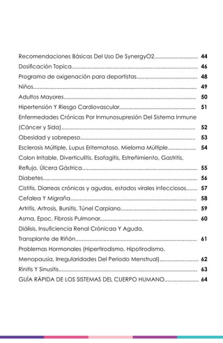 Recomendaciones Básicas Del Uso De SynergyO2............................
Dosificación Topica.................................................................................
Programa de oxigenación para deportistas.......................................
Niños.........................................................................................................
Adultos Mayores.....................................................................................
Hipertensión Y Riesgo Cardiovascular.................................................
Enfermedades Crónicas Por Inmunosupresión Del Sistema Inmune
(Cáncer y Sida)......................................................................................
Obesidad y sobrepeso..........................................................................
Esclerosis Múltiple, Lupus Eritematoso, Mieloma Múltiple..................
Colon Irritable, Diverticulitis, Esofagitis, Estreñimiento, Gastritis,
Reflujo, Úlcera Gástrica..........................................................................
Diabetes...................................................................................................
Cistitis, Diarreas crónicas y agudas, estados virales infecciosos.......
Cefalea Y Migraña.................................................................................
Artritis, Artrosis, Bursitis, Túnel Carpiano.................................................
Asma, Epoc, Fibrosis Pulmonar...............................................................
Diálisis, Insuficiencia Renal Crónicaa Y Aguda,
Transplante de Riñón..............................................................................
Problemas Hormonales (Hipertirodismo, Hipotirodismo,
Menopausia, Irregularidades Del Periodo Menstrual).........................
Rinitis Y Sinusitis.........................................................................................
GUÍA RÁPIDA DE LOS SISTEMAS DEL CUERPO HUMANO......................
44
46
48
49
50
51
52
53
54
55
56
57
58
59
60
61
62
63
64
 