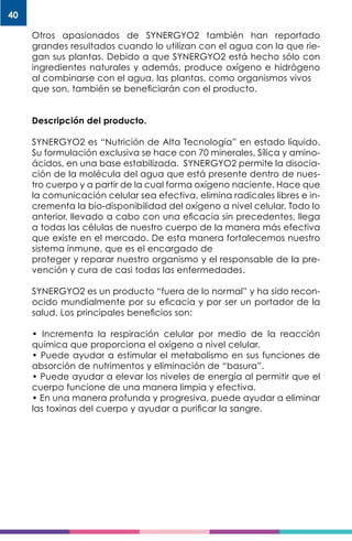 40
Otros apasionados de SYNERGYO2 también han reportado
grandes resultados cuando lo utilizan con el agua con la que rie-
gan sus plantas. Debido a que SYNERGYO2 está hecho sólo con
ingredientes naturales y además, produce oxígeno e hidrógeno
al combinarse con el agua, las plantas, como organismos vivos
que son, también se beneficiarán con el producto.
Descripción del producto.
SYNERGYO2 es “Nutrición de Alta Tecnología” en estado líquido.
Su formulación exclusiva se hace con 70 minerales, Sílica y amino-
ácidos, en una base estabilizada. SYNERGYO2 permite la disocia-
ción de la molécula del agua que está presente dentro de nues-
tro cuerpo y a partir de la cual forma oxígeno naciente. Hace que
la comunicación celular sea efectiva, elimina radicales libres e in-
crementa la bio-disponibilidad del oxígeno a nivel celular. Todo lo
anterior, llevado a cabo con una eficacia sin precedentes, llega
a todas las células de nuestro cuerpo de la manera más efectiva
que existe en el mercado. De esta manera fortalecemos nuestro
sistema inmune, que es el encargado de
proteger y reparar nuestro organismo y el responsable de la pre-
vención y cura de casi todas las enfermedades.
SYNERGYO2 es un producto “fuera de lo normal” y ha sido recon-
ocido mundialmente por su eficacia y por ser un portador de la
salud. Los principales beneficios son:
• Incrementa la respiración celular por medio de la reacción
química que proporciona el oxígeno a nivel celular.
• Puede ayudar a estimular el metabolismo en sus funciones de
absorción de nutrimentos y eliminación de “basura”.
• Puede ayudar a elevar los niveles de energía al permitir que el
cuerpo funcione de una manera limpia y efectiva.
• En una manera profunda y progresiva, puede ayudar a eliminar
las toxinas del cuerpo y ayudar a purificar la sangre.
 
