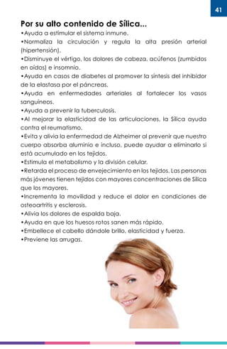 41
Por su alto contenido de Sílica...
•Ayuda a estimular el sistema inmune.
•Normaliza la circulación y regula la alta presión arterial
(hipertensión).
•Disminuye el vértigo, los dolores de cabeza, acúfenos (zumbidos
en oídos) e insomnio.
•Ayuda en casos de diabetes al promover la síntesis del inhibidor
de la elastasa por el páncreas.
•Ayuda en enfermedades arteriales al fortalecer los vasos
sanguíneos.
•Ayuda a prevenir la tuberculosis.
•Al mejorar la elasticidad de las articulaciones, la Sílica ayuda
contra el reumatismo.
•Evita y alivia la enfermedad de Alzheimer al prevenir que nuestro
cuerpo absorba aluminio e incluso, puede ayudar a eliminarlo si
está acumulado en los tejidos.
•Estimula el metabolismo y la división celular.
•Retarda el proceso de envejecimiento en los tejidos. Las personas
más jóvenes tienen tejidos con mayores concentraciones de Sílica
que los mayores.
•Incrementa la movilidad y reduce el dolor en condiciones de
osteoartritis y esclerosis.
•Alivia los dolores de espalda baja.
•Ayuda en que los huesos rotos sanen más rápido.
•Embellece el cabello dándole brillo, elasticidad y fuerza.
•Previene las arrugas.
 
