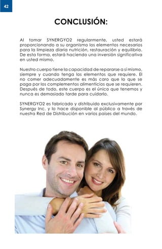 42
Al tomar SYNERGYO2 regularmente, usted estará
proporcionando a su organismo los elementos necesarios
para la limpieza diaria nutrición, restauración y equilibrio.
De esta forma, estará haciendo una inversión significativa
en usted mismo.
Nuestro cuerpo tiene la capacidad de repararse a sí mismo,
siempre y cuando tenga los elementos que requiere. El
no comer adecuadamente es más caro que lo que se
paga por los complementos alimenticios que se requieren.
Después de todo, este cuerpo es el único que tenemos y
nunca es demasiado tarde para cuidarlo.
SYNERGYO2 es fabricado y distribuido exclusivamente por
Synergy Inc. y lo hace disponible al público a través de
nuestra Red de Distribución en varios países del mundo.
CONCLUSIÓN:
 
