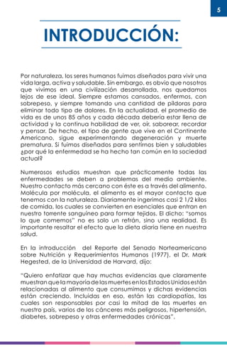 5
INTRODUCCIÓN:
Por naturaleza, los seres humanos fuimos diseñados para vivir una
vida larga, activa y saludable. Sin embargo, es obvio que nosotros
que vivimos en una civilización desarrollada, nos quedamos
lejos de ese ideal. Siempre estamos cansados, enfermos, con
sobrepeso, y siempre tomando una cantidad de píldoras para
eliminar todo tipo de dolores. En la actualidad, el promedio de
vida es de unos 85 años y cada década debería estar llena de
actividad y la continua habilidad de ver, oír, saborear, recordar
y pensar. De hecho, el tipo de gente que vive en el Continente
Americano, sigue experimentando degeneración y muerte
prematura. Si fuimos diseñados para sentirnos bien y saludables
¿por qué la enfermedad se ha hecho tan común en la sociedad
actual?
Numerosos estudios muestran que prácticamente todas las
enfermedades se deben a problemas del medio ambiente.
Nuestro contacto más cercano con éste es a través del alimento.
Molécula por molécula, el alimento es el mayor contacto que
tenemos con la naturaleza. Diariamente ingerimos casi 2 1/2 kilos
de comida, los cuales se convierten en esenciales que entran en
nuestro torrente sanguíneo para formar tejidos. El dicho: “somos
lo que comemos” no es solo un refrán, sino una realidad. Es
importante resaltar el efecto que la dieta diaria tiene en nuestra
salud.
En la introducción del Reporte del Senado Norteamericano
sobre Nutrición y Requerimientos Humanos (1977), el Dr. Mark
Hegested, de la Universidad de Harvard, dijo:
“Quiero enfatizar que hay muchas evidencias que claramente
muestran que la mayoría de las muertes en los Estados Unidos están
relacionadas al alimento que consumimos y dichas evidencias
están creciendo. Incluidas en eso, están las cardiopatías, las
cuales son responsables por casi la mitad de las muertes en
nuestro país, varios de los cánceres más peligrosos, hipertensión,
diabetes, sobrepeso y otras enfermedades crónicas”.
 