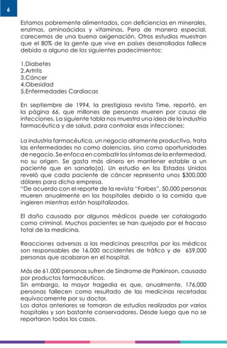 6
Estamos pobremente alimentados, con deficiencias en minerales,
enzimas, aminoácidos y vitaminas. Pero de manera especial,
carecemos de una buena oxigenación. Otros estudios muestran
que el 80% de la gente que vive en países desarrollados fallece
debido a alguno de los siguientes padecimientos:
1.Diabetes
2.Artritis
3.Cáncer
4.Obesidad
5.Enfermedades Cardiacas
En septiembre de 1994, la prestigiosa revista Time, reportó, en
la página 66, que millones de personas mueren por causa de
infecciones. La siguiente tabla nos muestra una idea de la industria
farmacéutica y de salud, para controlar esas infecciones:
La industria farmacéutica, un negocio altamente productivo, trata
las enfermedades no como dolencias, sino como oportunidades
de negocio. Se enfoca en combatir los síntomas de la enfermedad,
no su origen. Se gasta más dinero en mantener estable a un
paciente que en sanarlo(a). Un estudio en los Estados Unidos
reveló que cada paciente de cáncer representa unos $300,000
dólares para dicha empresa.
“De acuerdo con el reporte de la revista “Forbes”, 50,000 personas
mueren anualmente en los hospitales debido a la comida que
ingieren mientras están hospitalizados.
El daño causado por algunos médicos puede ser catalogado
como criminal. Muchos pacientes se han quejado por el fracaso
total de la medicina.
Reacciones adversas a las medicinas prescritas por los médicos
son responsables de 16,000 accidentes de tráfico y de 659,000
personas que acabaron en el hospital.
Más de 61,000 personas sufren de Síndrome de Parkinson, causado
por productos farmacéuticos.
Sin embargo, la mayor tragedia es que, anualmente, 176,000
personas fallecen como resultado de las medicinas recetadas
equívocamente por su doctor.
Los datos anteriores se tomaron de estudios realizados por varios
hospitales y son bastante conservadores. Desde luego que no se
reportaron todos los casos.
 
