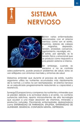 71
SISTEMA
NERVIOSOSISTEMA
NERVIOSO
Existen varios enfermedades
relacionadas con el sistema
nervioso como son el estrés,
insomnio, dolores de cabeza
y migrañas, depresión,
tensión, ansiedad, cansancio,
agotamiento, neuralgia, etc.
El estrés, por ejemplo, es la
tensión física y emocional que
se produce como respuesta a
una presión externa o interna.
Sin embargo, cuando es
excesivo o no se controla
adecuadamente, puede producir problemas de salud, estos se
ven reflejados con síntomas mentales y síntomas de salud
Debemos entender que durante el proceso de estrés, nuestro
organismo utiliza los nutrientes acumulados más rápidamente
de lo normal, y si estos no son reemplazados el sistema nervioso
se ve perjudicado progresivamente reduciendo su capacidad y
resistencia.
SynergyO2 proporciona y compensa los nutrientes y minerales que
se pierden debido a la actividad diaria o el estrés, no contiene
sustancias adictivas, aporta micronutrientes de alta tecnología
que ayudan a una mejor absorción de vitaminas, minerales y
productos naturales. Previniendo enfermedades desbastadoras
como ENFERMEDAD DE PARKINSON, EPILEPSIA, ENFERMEDAD DE
ALZHEIMER, DEMENCIA, CONFUSION MENTAL, DEPRESION.
 