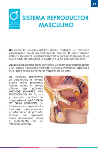 73
SISTEMA REPRODUCTOR
MASCULINO
SISTEMA
REPRODUCTOR
MASCULINO
Así como las mujeres adultas deben realizarse un chequeo
ginecológico anual, los hombres de más de 40 años también
deben controlar el funcionamiento de su sistema reproductor, ya
que a partir de esa edad la próstata puede sufrir alteraciones.
La sociedad de Urología recomienda un examen prostático anual
y un análisis sanguíneo llamado Antígeno Prostático Especifico
(APE) para todos los hombres mayores de 50 años.
La medicina preventiva,
un diagnostico a tiempo,
puede evitar problemas
futuros, como el temido
cáncer de próstata,
MUCHOS HOMBRES HAN
ENCONTRADO EN EL uso
y consumo continuo de
oxigeno liquido de SYNERGY
O2 GRAN BENEFICIO, de
todosuaparatoreproductor
masculino, principalmente
en inflamación de próstata,
también han reportado
mejor desempeño sexual
e incremento en sus
relaciones intimas.
 
