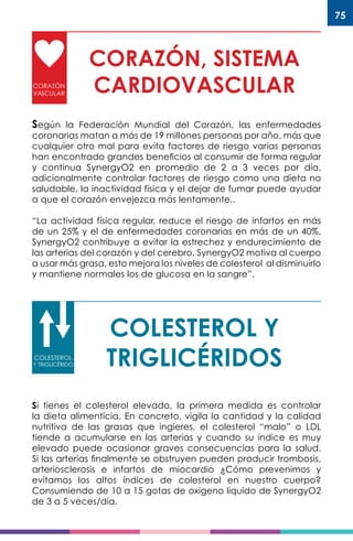 75
CORAZÓN, SISTEMA
CARDIOVASCULARCORAZÓN
VASCULAR
Según la Federación Mundial del Corazón, las enfermedades
coronarias matan a más de 19 millones personas por año, más que
cualquier otro mal para evita factores de riesgo varias personas
han encontrado grandes beneficios al consumir de forma regular
y continua SynergyO2 en promedio de 2 a 3 veces por día,
adicionalmente controlar factores de riesgo como una dieta no
saludable, la inactividad física y el dejar de fumar puede ayudar
a que el corazón envejezca más lentamente,.
“La actividad física regular, reduce el riesgo de infartos en más
de un 25% y el de enfermedades coronarias en más de un 40%,
SynergyO2 contribuye a evitar la estrechez y endurecimiento de
las arterias del corazón y del cerebro, SynergyO2 motiva al cuerpo
a usar más grasa, esto mejora los niveles de colesterol al disminuirlo
y mantiene normales los de glucosa en la sangre”.
COLESTEROL Y
TRIGLICÉRIDOSCOLESTEROL
Y TRIGLICÉRIDO
Si tienes el colesterol elevado, la primera medida es controlar
la dieta alimenticia. En concreto, vigila la cantidad y la calidad
nutritiva de las grasas que ingieres, el colesterol “malo” o LDL
tiende a acumularse en las arterias y cuando su índice es muy
elevado puede ocasionar graves consecuencias para la salud.
Si las arterias finalmente se obstruyen pueden producir trombosis,
arteriosclerosis e infartos de miocardio ¿Cómo prevenimos y
evitamos los altos índices de colesterol en nuestro cuerpo?
Consumiendo de 10 a 15 gotas de oxigeno liquido de SynergyO2
de 3 a 5 veces/día.
 