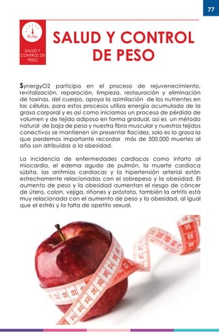 77
SALUD Y CONTROL
DE PESO
SALUD Y
CONTROL DE
PESO
SynergyO2 participa en el proceso de rejuvenecimiento,
revitalización, reparación, limpieza, restauración y eliminación
de toxinas, del cuerpo, apoya la asimilación de los nutrientes en
las células, para estos procesos utiliza energía acumulada de la
grasa corporal y es así como iniciamos un proceso de pérdida de
volumen y de tejido adiposo en forma gradual, asi es un método
natural de baja de peso y nuestra fibra muscular y nuestros tejidos
conectivos se mantienen sin presentar flacidez, solo es la grasa la
que perdemos importante recordar más de 500.000 muertes al
año son atribuidas a la obesidad.
La incidencia de enfermedades cardiacas como infarto al
miocardio, el edema agudo de pulmón, la muerte cardiaca
súbita, las arritmias cardiacas y la hipertensión arterial están
estrechamente relacionadas con el sobrepeso y la obesidad. El
aumento de peso y la obesidad aumentan el riesgo de cáncer
de útero, colon, vejiga, riñones y próstata, también la artritis está
muy relacionada con el aumento de peso y la obesidad, al igual
que el estrés y la falta de apetito sexual.
 