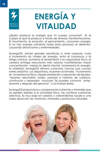 78
ENERGÍA Y
VITALIDAD
ENERGÍA Y
VITALIDAD
¿Quién produce la energía que mi cuerpo consume? Es el
cuerpo el que la produce a través de diversas transformaciones.
El movimiento, la emoción, el pensamiento, consumen energía.
Si no hay energía suficiente todos estos procesos se detienen,
causando disfunciones y enfermedades.
SynergyO2, brinda grandes beneficios a nivel corporal, nutre
e incrementa los niveles de energía, evita el cansancio y la
fatiga crónica, aumenta el rendimiento y la capacidad física, el
cerebro entrega reacciones más veloces manifestando mayor
concentración, mejora la alerta mental, incrementa la energía,
la vitalidad, SynergyO2 elimina sustancias nocivas que causan
estrés oxidativo Los deportistas, muestran al tomarlo “incremento
en la resistencia física, rápida asimilación y reposición de líquidos.
“Aportan electrolitos (sodio, potasio) e hidratos de carbono,
constructor y reparador muscular. Se pueden consumir antes,
durante y después del ejercicio”, o actividad diaria.
SynergyO2 proporciona y compensa los nutrientes y minerales que
se pierden debido a la actividad física. No contiene sustancias
adictivas. Es muy bajo en calorías y carbohidratos ayuda a una
mejor absorción de vitaminas, minerales y productos naturales.
 