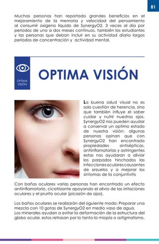 81
Muchas personas han reportado grandes beneficios en el
mejoramiento de la memoria y velocidad del pensamiento
al consumir oxigeno liquido de SynergyO2, 3 veces al día por
periodos de uno a dos meses continuos, también los estudiantes
y las personas que deban incluir en su actividad diaria largos
periodos de concentración y actividad mental.
OPTIMA
VISIÓN
OPTIMA VISIÓN
La buena salud visual no es
solo cuestión de herencia, sino
que también influye el saber
cuidar y nutrir nuestros ojos.
SynergyO2 nos pueden ayudar
a conservar un optimo estado
de nuestra visión: algunas
personas opinan que con
SynergyO2 han encontrado
propiedades antisépticas,
antiinflamatorias y astringentes
estas nos ayudaran a aliviar
los parpados hinchados las
infeccionesocularescausantes
de orzuelos y a mejorar los
síntomas de la conjuntivitis
Con baños oculares varias personas han encontrado un efecto
antiinflamatorio, cicatrizante apoyando el alivio de las irritaciones
oculares y el prurito ocular (picazón de ojos).
Los baños oculares se realizarán del siguiente modo: Preparar una
mezcla con 10 gotas de SynergyO2 en medio vaso de agua.
Los minerales ayudan a evitar la deformación de la estructura del
globo ocular, estos retrasan por lo tanto la miopía o astigmatismo.
 