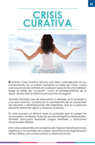 85
CRISIS
CURATIVA
El término Crisis Curativa denota una clara contradicción en sus
componentes. En un primer momento se habla de “Crisis” como
una coyuntura de cambios en cualquier aspecto de una realidad,
luego se habla de “Curación” como el restablecimiento de la
salud, siendo este el objetivo principal de SynergyO2.
También llamada crisis de depuración o drenaje, es la antesala a
una real curación. Consiste en la optimización de la capacidad
de expulsión y desintoxicación del organismo, que en su proceso
presenta diferentes signos y síntomas (catarsis).
En este proceso se elimina toda la suciedad que el cuerpo ha
acumulado y se liberan todos los puntos energéticos bloqueados.
También reacciona liberando cargas mentales y situaciones
emocionales difíciles.
Esta crisis se desarrolla con el objetivo de mejorar todos los procesos
orgánicos y funcionales del cuerpo, permitiendo la regeneración
de las células y en consecuencia su desintoxicación.
 