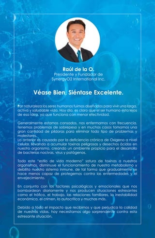 Por naturaleza los seres humanos fuimos diseñados para vivir una larga,
activa y saludable vida. Hoy día, es claro que el ser humano esta lejos
de esa idea, ya que funciona con menor efectividad.
Generalmente estamos cansados, nos enfermamos con frecuencia,
tenemos problemas de sobrepeso y en muchos casos tomamos una
gran cantidad de píldoras para eliminar todo tipo de problemas y
malestares.
Lo anterior es causado por la deficiencia crónica de Oxigeno a nivel
celular, llevando a acumular toxinas peligrosas y desechos ácidos en
nuestro organismo, creando un ambiente propicio para el desarrollo
de bacterias nocivas, virus y patógenos.
Todo este “estilo de vida moderno” satura de toxinas a nuestros
organismos, disminuye el funcionamiento de nuestro metabolismo y
debilita nuestro sistema inmune, de tal forma que gradualmente se
hace menos capaz de protegernos contra las enfermedades y el
envejecimiento.
En conjunto con los factores psicológicos y emocionales que nos
bombardean diariamente y nos producen situaciones estresantes
como el tráfico, el trabajo, las relaciones familiares, la inestabilidad
económica, el crimen, la autocrítica y muchas más.
Debido a todo el impacto que recibimos y que perjudica la calidad
de nuestras vidas, hoy necesitamos algo sorprendente contra esta
estresante situación.
Véase Bien, Siéntase Excelente.
Raúl de la O.
Presidente y Fundador de
SynergyO2 International Inc.
 