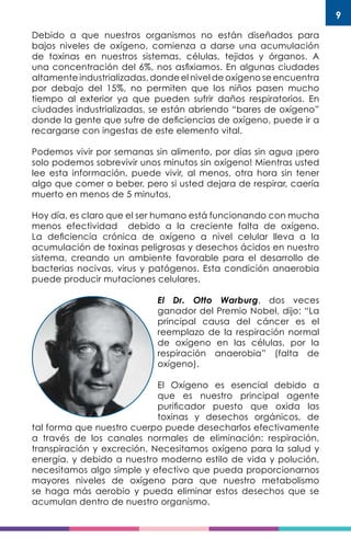 9
Debido a que nuestros organismos no están diseñados para
bajos niveles de oxígeno, comienza a darse una acumulación
de toxinas en nuestros sistemas, células, tejidos y órganos. A
una concentración del 6%, nos asfixiamos. En algunas ciudades
altamente industrializadas, donde el nivel de oxígeno se encuentra
por debajo del 15%, no permiten que los niños pasen mucho
tiempo al exterior ya que pueden sufrir daños respiratorios. En
ciudades industrializadas, se están abriendo “bares de oxígeno”
donde la gente que sufre de deficiencias de oxígeno, puede ir a
recargarse con ingestas de este elemento vital.
Podemos vivir por semanas sin alimento, por días sin agua ¡pero
solo podemos sobrevivir unos minutos sin oxígeno! Mientras usted
lee esta información, puede vivir, al menos, otra hora sin tener
algo que comer o beber, pero si usted dejara de respirar, caería
muerto en menos de 5 minutos.
Hoy día, es claro que el ser humano está funcionando con mucha
menos efectividad debido a la creciente falta de oxígeno.
La deficiencia crónica de oxígeno a nivel celular lleva a la
acumulación de toxinas peligrosas y desechos ácidos en nuestro
sistema, creando un ambiente favorable para el desarrollo de
bacterias nocivas, virus y patógenos. Esta condición anaerobia
puede producir mutaciones celulares.
El Dr. Otto Warburg, dos veces
ganador del Premio Nobel, dijo: “La
principal causa del cáncer es el
reemplazo de la respiración normal
de oxígeno en las células, por la
respiración anaerobia” (falta de
oxígeno).
El Oxígeno es esencial debido a
que es nuestro principal agente
purificador puesto que oxida las
toxinas y desechos orgánicos, de
tal forma que nuestro cuerpo puede desecharlos efectivamente
a través de los canales normales de eliminación: respiración,
transpiración y excreción. Necesitamos oxígeno para la salud y
energía, y debido a nuestro moderno estilo de vida y polución,
necesitamos algo simple y efectivo que pueda proporcionarnos
mayores niveles de oxígeno para que nuestro metabolismo
se haga más aerobio y pueda eliminar estos desechos que se
acumulan dentro de nuestro organismo.
 