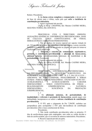 Superior Tribunal de Justiça
Relator. Precedentes.
2. As horas extras compõem a remuneração e devem servir
de base de cálculo para o tributo, razão pela qual sofre a incidência da
contribuição previdenciária.
3. Agravo regimental não provido.
(AgRg no REsp 1.360.699/RS, Rel. Ministro CASTRO MEIRA,
SEGUNDA TURMA, DJe 24/05/2013).
PROCESSUAL CIVIL E TRIBUTÁRIO. OMISSÃO.
ALEGAÇÕES GENÉRICAS. CONTRIBUIÇÃO PREVIDENCIÁRIA. BASE
DE CÁLCULO. TERÇO CONSTITUCIONAL DE FÉRIAS,
HORAS-EXTRAS E ADICIONAIS PERMANENTES.
1. Não se conhece de recurso especial por suposta violação do
art. 535 do CPC se a parte não especifica o vício que inquina o aresto recorrido,
limitando-se a alegações genéricas de omissão no julgado, sob pena de tornar-se
insuficiente a tutela jurisdicional.
2. Integram o conceito de remuneração, sujeitando-se,
portanto, à contribuição previdenciária o adicional de horas-extras,
adicional noturno, salário-maternidade, adicionais de insalubridade e de
periculosidade. Precedentes.
3. Agravo regimental não provido.
(AgRg no AREsp 69.958/DF, Rel. Ministro CASTRO MEIRA,
SEGUNDA TURMA, DJe 20/06/2012).
TRIBUTÁRIO – CONTRIBUIÇÃO PREVIDENCIÁRIA –
SALÁRIO-MATERNIDADE - BENEFÍCIO SUBSTITUTIVO DA
REMUNERAÇÃO - POSSIBILIDADE – ART. 28, § 2º, DA LEI 8.212/91 –
ADICIONAL DE PERICULOSIDADE, INSALUBRIDADE E HORAS
EXTRAS - PARCELAS REMUNERATÓRIAS - ENUNCIADO 60 DO TST -
AUXÍLIO-DOENÇA E AUXÍLIO-ACIDENTE - CARÁTER
INDENIZATÓRIO - TERÇO CONSTITUCIONAL DE FÉRIAS -
REALINHAMENTO JURISPRUDENCIAL - NATUREZA
INDENIZATÓRIA - SUFICIÊNCIA DA PRESTAÇÃO
JURISPRUDENCIAL.
(...)
3. Os adicionais noturnos, de periculosidade, de
insalubridade e referente à prestação de horas-extras, quando pagos com
habitualidade, incorporam-se ao salário e sofrem a incidência de contribuição
previdenciária.
4. O STJ, após o julgamento da Pet 7.296/DF, realinhou sua
jurisprudência para acompanhar o STF pela não-incidência de contribuição
previdenciária sobre o terço constitucional de férias.
Precedentes.
5. Não incide contribuição previdenciária sobre os primeiros 15
dias de auxílio-doença pagos pelo empregador, nem sobre as verbas devidas a
título de auxílio-acidente, que se revestem de natureza indenizatória. Precedentes.
6. Recurso especial provido em parte.
Documento: 1315035 - Inteiro Teor do Acórdão - Site certificado - DJe: 05/12/2014 Página 10de 16
 