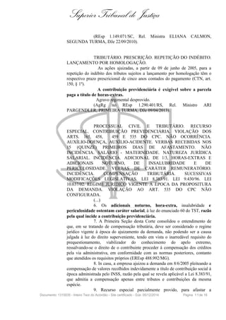 Superior Tribunal de Justiça
(REsp 1.149.071/SC, Rel. Ministra ELIANA CALMON,
SEGUNDA TURMA, DJe 22/09/2010).
TRIBUTÁRIO. PRESCRIÇÃO. REPETIÇÃO DO INDÉBITO.
LANÇAMENTO POR HOMOLOGAÇÃO.
As ações ajuizadas, a partir de 09 de junho de 2005, para a
repetição do indébito dos tributos sujeitos a lançamento por homologação têm o
respectivo prazo prescricional de cinco anos contados do pagamento (CTN, art.
150, § 1º).
A contribuição previdenciária é exigível sobre a parcela
paga a título de horas-extras.
Agravo regimental desprovido.
(AgRg no REsp 1.290.401/RS, Rel. Ministro ARI
PARGENDLER, PRIMEIRA TURMA, DJe 09/04/2013).
PROCESSUAL CIVIL E TRIBUTÁRIO. RECURSO
ESPECIAL. CONTRIBUIÇÃO PREVIDENCIÁRIA. VIOLAÇÃO DOS
ARTS. 165, 458, 459 E 535 DO CPC. NÃO OCORRÊNCIA.
AUXÍLIO-DOENÇA, AUXÍLIO-ACIDENTE. VERBAS RECEBIDAS NOS
15 (QUINZE) PRIMEIROS DIAS DE AFASTAMENTO. NÃO
INCIDÊNCIA. SALÁRIO - MATERNIDADE. NATUREZA JURÍDICA
SALARIAL. INCIDÊNCIA. ADICIONAL DE 1/3, HORAS-EXTRAS E
ADICIONAIS NOTURNO, DE INSALUBRIDADE E DE
PERICULOSIDADE. VERBAS DE CARÁTER REMUNERATÓRIO.
INCIDÊNCIA. COMPENSAÇÃO TRIBUTÁRIA. SUCESSIVAS
MODIFICAÇÕES LEGISLATIVAS. LEI 8.383/91. LEI 9.430/96. LEI
10.637/02. REGIME JURÍDICO VIGENTE À ÉPOCA DA PROPOSITURA
DA DEMANDA. VIOLAÇÃO AO ART. 535 DO CPC NÃO
CONFIGURADA.
(...)
6. Os adicionais noturno, hora-extra, insalubridade e
periculosidade ostentam caráter salarial, à luz do enunciado 60 do TST, razão
pela qual incide a contribuição previdenciária.
7. A Primeira Seção desta Corte consolidou o entendimento de
que, em se tratando de compensação tributária, deve ser considerado o regime
jurídico vigente à época do ajuizamento da demanda, não podendo ser a causa
julgada à luz do direito superveniente, tendo em vista o inarredável requisito do
prequestionamento, viabilizador do conhecimento do apelo extremo,
ressalvando-se o direito de o contribuinte proceder à compensação dos créditos
pela via administrativa, em conformidade com as normas posteriores, contanto
que atendidos os requisitos próprios (EREsp 488.992/MG).
8. In casu, a empresa ajuizou a demanda em 8/6/2005 pleiteando a
compensação de valores recolhidos indevidamente a título de contribuição social à
época administrada pelo INSS, razão pela qual se revela aplicável a Lei 8.383/91,
que admitia a compensação apenas entre tributos e contribuições da mesma
espécie.
9. Recurso especial parcialmente provido, para afastar a
Documento: 1315035 - Inteiro Teor do Acórdão - Site certificado - DJe: 05/12/2014 Página 11de 16
 
