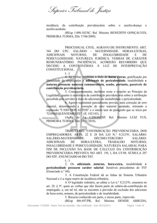 Superior Tribunal de Justiça
incidência da contribuição previdenciária sobre o auxílio-doença e
auxílio-acidente.
(REsp 1.098.102/SC, Rel. Ministro BENEDITO GONÇALVES,
PRIMEIRA TURMA, DJe 17/06/2009).
PROCESSUAL CIVIL. AGRAVO DE INSTRUMENTO. ART.
544 DO CPC. SALÁRIO - MATERNIDADE. HORAS-EXTRAS,
ADICIONAIS NOTURNO, DE INSALUBRIDADE E DE
PERICULOSIDADE. NATUREZA JURÍDICA. VERBAS DE CARÁTER
REMUNERATÓRIO. INCIDÊNCIA. ACÓRDÃO RECORRIDO QUE
DECIDIU A CONTROVÉRSIA À LUZ DE INTERPRETAÇÃO
CONSTITUCIONAL.
(...)
4. As verbas recebidas a título de horas extras, gratificação por
liberalidade do empregador e adicionais de periculosidade, insalubridade e
noturno possuem natureza remuneratória, sendo, portanto, passíveis de
contribuição previdenciária.
5. Consequentemente, incólume resta o respeito ao Princípio da
Legalidade, quanto à ocorrência da contribuição previdenciária sobre a retribuição
percebida pelo servidor a título de adicionais de insalubridade e periculosidade.
6. Agravo regimental parcialmente provido, para correção de erro
material, determinando a correção do erro material apontado, retirando a
expressão "CASO DOS AUTOS" e o inteiro teor do parágrafo que se inicia por
"CONSEQUENTEMENTE". (fl. 192/193).
(AgRg no Ag 1.330.045/SP, Rel. Ministro LUIZ FUX,
PRIMEIRA TURMA, DJe 25/11/2010).
TRIBUTÁRIO. CONTRIBUIÇÃO PREVIDENCIÁRIA DOS
EMPREGADORES. ARTS. 22 E 28 DA LEI N.° 8.212/91. SALÁRIO.
SALÁRIO-MATERNIDADE. DÉCIMO-TERCEIRO SALÁRIO.
ADICIONAIS DE HORA-EXTRA, TRABALHO NOTURNO,
INSALUBRIDADE E PERICULOSIDADE. NATUREZA SALARIAL PARA
FIM DE INCLUSÃO NA BASE DE CÁLCULO DA CONTRIBUIÇÃO
PREVIDENCIÁRIA PREVISTA NO ART. 195, I, DA CF/88. SÚMULA 207
DO STF. ENUNCIADO 60 DO TST.
(...)
2. Os adicionais noturno, hora-extra, insalubridade e
periculosidade possuem caráter salarial. Iterativos precedentes do TST
(Enunciado n.° 60).
3. A Constituição Federal dá as linhas do Sistema Tributário
Nacional e é a regra matriz de incidência tributária.
4. O legislador ordinário, ao editar a Lei n.° 8.212/91, enumera no
art. 28, § 9°, quais as verbas que não fazem parte do salário-de-contribuição do
empregado, e, em tal rol, não se encontra a previsão de exclusão dos adicionais
de hora-extra, noturno, de periculosidade e de insalubridade.
5. Recurso conhecido em parte, e nessa parte, improvido.
(REsp 486.697/PR, Rel. Ministra DENISE ARRUDA,
Documento: 1315035 - Inteiro Teor do Acórdão - Site certificado - DJe: 05/12/2014 Página 12de 16
 