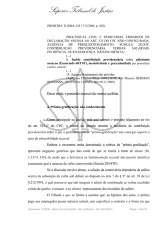Superior Tribunal de Justiça
PRIMEIRA TURMA, DJ 17/12/2004, p. 420).
PROCESSUAL CIVIL E TRIBUTÁRIO. EMBARGOS DE
DECLARAÇÃO. OFENSA AO ART. 535 DO CPC NÃO CONFIGURADA.
AUSÊNCIA DE PREQUESTIONAMENTO. SÚMULA 282/STF.
CONTRIBUIÇÃO PREVIDENCIÁRIA. VERBAS SALARIAIS.
INCIDÊNCIA. AUXÍLIO-DOENÇA. NÃO-INCIDÊNCIA.
(...)
6. Incide contribuição previdenciária sobre adicionais
noturno (Enunciado 60/TST), insalubridade e periculosidade por possuírem
caráter salarial.
(...)
14. Agravos Regimentais não providos.
(AgRg nos EDcl no REsp 1.098.218/SP, Rel. Ministro HERMAN
BENJAMIN, SEGUNDA TURMA, DJe 09/11/2009).
Desse modo, a pretensão recursal não merece acolhida.
4. Prêmio-gratificação: não conhecimento
Como antecipado na decisão pela qual submeti o presente julgamento ao rito
do art. 543-C do CPC, o exame da questão atinente à incidência de contribuição
previdenciária sobre o que a parte denomina de "prêmio-gratificação" não consegue superar o
juízo de admissibilidade recursal.
Embora a recorrente tenha denominado a rubrica de "prêmio-gratificação",
apresenta alegações genéricas que dão conta de que se estaria a tratar de abono (fls.
1.337-1.339), de modo que a deficiência na fundamentação recursal não permite identificar
exatamente qual a natureza da verba controvertida (Súmula 284/STF).
Se a discussão envolve abono, a solução da controvérsia dependeria da análise
acerca da subsunção da verba sob debate ao disposto no item 7 do § 9° do art. 28 da Lei
8.212/1991, o qual prescreve que não integram o salário de contribuição as verbas recebidas
a título de ganhos eventuais e os abonos expressamente desvinculados do salário.
O Tribunal a quo se limitou a assentar que, na hipótese dos autos, o prêmio
pago aos empregados possui natureza salarial, sem especificar o contexto e a forma em que
Documento: 1315035 - Inteiro Teor do Acórdão - Site certificado - DJe: 05/12/2014 Página 13de 16
 