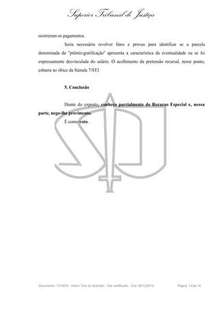 Superior Tribunal de Justiça
ocorreram os pagamentos.
Seria necessário revolver fatos e provas para identificar se a parcela
denominada de "prêmio-gratificação" apresenta a característica de eventualidade ou se foi
expressamente desvinculada do salário. O acolhimento da pretensão recursal, nesse ponto,
esbarra no óbice da Súmula 7/STJ.
5. Conclusão
Diante do exposto, conheço parcialmente do Recurso Especial e, nessa
parte, nego-lhe provimento.
É como voto.
Documento: 1315035 - Inteiro Teor do Acórdão - Site certificado - DJe: 05/12/2014 Página 14de 16
 
