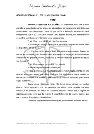 Superior Tribunal de Justiça
RECURSO ESPECIAL Nº 1.358.281 - SP (2012/0261596-9)
VOTO
MINISTRA ASSUSETE MAGALHÃES: Sr. Presidente, ouvi, com a maior
atenção, a sustentação oral de ambos os advogados e os cumprimento pelo brilho das
sustentações, mas penso que, diante do que dispõe a legislação infraconstitucional,
notadamente a Lei n. 8.212, de 24 de julho de 1991, sobre o assunto, não há como deixar
de incidir a contribuição previdenciária sobre essas verbas.
O art. 22 da Lei n. 8.212/1991, dispõe o seguinte:
"A contribuição a cargo da empresa, destinada à Seguridade Social, além
do disposto no art. 23, é de:
I - vinte por cento sobre o total das remunerações pagas, devidas ou
creditadas a qualquer título, durante o mês, aos segurados empregados e trabalhadores
avulsos que lhe prestem serviços, destinadas a retribuir o trabalho, qualquer que seja a
sua forma (...)."
O art. 28 da mesma Lei n. 8.212/1991, dispõe:
"Entende-se por salário-de-contribuição:
I - para o empregado e trabalhador avulso: a remuneração auferida em uma
ou mais empresas, assim entendida a totalidade dos rendimentos pagos, devidos ou
creditados a qualquer título, durante o mês, destinados a retribuir o trabalho, qualquer que
seja a sua forma (...).”
Diante dessa disposição legal, não tenho como concluir em sentido
diverso. Deixo esclarecido que, em pesquisa que efetuei, pude perceber que essa
matéria já foi admitida, no âmbito do Supremo Tribunal Federal, sob o regime de
repercussão geral, só no que diz respeito à seguridade social do servidor público, que,
como se sabe, é regulada por leis distintas.
Com base nessas breves considerações, acompanho o eminente Relator.
Documento: 1315035 - Inteiro Teor do Acórdão - Site certificado - DJe: 05/12/2014 Página 15de 16
 