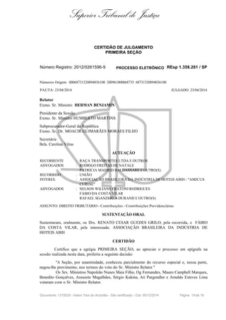 Superior Tribunal de Justiça
CERTIDÃO DE JULGAMENTO
PRIMEIRA SEÇÃO
Número Registro: 2012/0261596-9 PROCESSO ELETRÔNICO REsp 1.358.281 / SP
Números Origem: 00068731520094036100 200961000068735 68731520094036100
PAUTA: 23/04/2014 JULGADO: 23/04/2014
Relator
Exmo. Sr. Ministro HERMAN BENJAMIN
Presidente da Sessão
Exmo. Sr. Ministro HUMBERTO MARTINS
Subprocurador-Geral da República
Exmo. Sr. Dr. MOACIR GUIMARÃES MORAES FILHO
Secretária
Bela. Carolina Véras
AUTUAÇÃO
RECORRENTE : RAÇA TRANSPORTES LTDA E OUTROS
ADVOGADOS : RODRIGO FREITAS DE NATALE
PATRÍCIA MADRID BALDASSARE E OUTRO(S)
RECORRIDO : UNIÃO
INTERES. : ASSOCIAÇÃO BRASILEIRA DA INDÚSTRIA DE HOTEIS ABIH - "AMICUS
CURIAE"
ADVOGADOS : NELSON WILIANS FRATONI RODRIGUES
FÁBIO DA COSTA VILAR
RAFAEL SGANZERLA DURAND E OUTRO(S)
ASSUNTO: DIREITO TRIBUTÁRIO - Contribuições - Contribuições Previdenciárias
SUSTENTAÇÃO ORAL
Sustentaram, oralmente, os Drs. RENATO CESAR GUEDES GRILO, pela recorrida, e FÁBIO
DA COSTA VILAR, pela interessada: ASSOCIAÇÃO BRASILEIRA DA INDÚSTRIA DE
HOTEIS ABIH
CERTIDÃO
Certifico que a egrégia PRIMEIRA SEÇÃO, ao apreciar o processo em epígrafe na
sessão realizada nesta data, proferiu a seguinte decisão:
"A Seção, por unanimidade, conheceu parcialmente do recurso especial e, nessa parte,
negou-lhe provimento, nos termos do voto do Sr. Ministro Relator."
Os Srs. Ministros Napoleão Nunes Maia Filho, Og Fernandes, Mauro Campbell Marques,
Benedito Gonçalves, Assusete Magalhães, Sérgio Kukina, Ari Pargendler e Arnaldo Esteves Lima
votaram com o Sr. Ministro Relator.
Documento: 1315035 - Inteiro Teor do Acórdão - Site certificado - DJe: 05/12/2014 Página 16de 16
 