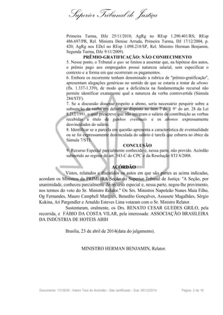 Superior Tribunal de Justiça
Primeira Turma, DJe 25/11/2010; AgRg no REsp 1.290.401/RS; REsp
486.697/PR, Rel. Ministra Denise Arruda, Primeira Turma, DJ 17/12/2004, p.
420; AgRg nos EDcl no REsp 1.098.218/SP, Rel. Ministro Herman Benjamin,
Segunda Turma, DJe 9/11/2009).
PRÊMIO-GRATIFICAÇÃO: NÃO CONHECIMENTO
5. Nesse ponto, o Tribunal a quo se limitou a assentar que, na hipótese dos autos,
o prêmio pago aos empregados possui natureza salarial, sem especificar o
contexto e a forma em que ocorreram os pagamentos.
6. Embora os recorrente tenham denominado a rubrica de "prêmio-gratificação",
apresentam alegações genéricas no sentido de que se estaria a tratar de abono
(fls. 1.337-1.339), de modo que a deficiência na fundamentação recursal não
permite identificar exatamente qual a natureza da verba controvertida (Súmula
284/STF).
7. Se a discussão dissesse respeito a abono, seria necessário perquirir sobre a
subsunção da verba em debate ao disposto no item 7 do § 9° do art. 28 da Lei
8.212/1991, o qual prescreve que não integram o salário de contribuição as verbas
recebidas a título de ganhos eventuais e os abonos expressamente
desvinculados do salário.
8. Identificar se a parcela em questão apresenta a característica de eventualidade
ou se foi expressamente desvinculada do salário é tarefa que esbarra no óbice da
Súmula 7/STJ.
CONCLUSÃO
9. Recurso Especial parcialmente conhecido e, nessa parte, não provido. Acórdão
submetido ao regime do art. 543-C do CPC e da Resolução STJ 8/2008.
ACÓRDÃO
Vistos, relatados e discutidos os autos em que são partes as acima indicadas,
acordam os Ministros da PRIMEIRA Seção do Superior Tribunal de Justiça: "A Seção, por
unanimidade, conheceu parcialmente do recurso especial e, nessa parte, negou-lhe provimento,
nos termos do voto do Sr. Ministro Relator." Os Srs. Ministros Napoleão Nunes Maia Filho,
Og Fernandes, Mauro Campbell Marques, Benedito Gonçalves, Assusete Magalhães, Sérgio
Kukina, Ari Pargendler e Arnaldo Esteves Lima votaram com o Sr. Ministro Relator.
Sustentaram, oralmente, os Drs. RENATO CESAR GUEDES GRILO, pela
recorrida, e FÁBIO DA COSTA VILAR, pela interessada: ASSOCIAÇÃO BRASILEIRA
DA INDÚSTRIA DE HOTEIS ABIH
Brasília, 23 de abril de 2014(data do julgamento).
MINISTRO HERMAN BENJAMIN, Relator.
Documento: 1315035 - Inteiro Teor do Acórdão - Site certificado - DJe: 05/12/2014 Página 2 de 16
 