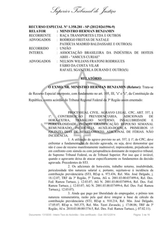 Superior Tribunal de Justiça
RECURSO ESPECIAL Nº 1.358.281 - SP (2012/0261596-9)
RELATOR : MINISTRO HERMAN BENJAMIN
RECORRENTE : RAÇA TRANSPORTES LTDA E OUTROS
ADVOGADOS : RODRIGO FREITAS DE NATALE
PATRÍCIA MADRID BALDASSARE E OUTRO(S)
RECORRIDO : UNIÃO
INTERES. : ASSOCIAÇÃO BRASILEIRA DA INDÚSTRIA DE HOTEIS
ABIH - "AMICUS CURIAE"
ADVOGADOS : NELSON WILIANS FRATONI RODRIGUES
FÁBIO DA COSTA VILAR
RAFAEL SGANZERLA DURAND E OUTRO(S)
RELATÓRIO
O EXMO. SR. MINISTRO HERMAN BENJAMIN (Relator): Trata-se
de Recurso Especial interposto, com fundamento no art. 105, III, "a" e "c", da Constituição da
República, contra acórdão do Tribunal Regional Federal da 3ª Região assim ementado:
PROCESSUAL CIVIL. AGRAVO LEGAL. CPC, ART. 557, §
1º. CONTRIBUIÇÃO PREVIDENCIÁRIA. ADICIONAIS DE
HORA-EXTRA, TRABALHO NOTURNO, INSALUBRIDADE E
PERICULOSIDADE. PRÊMIO. GRATIFICAÇÃO. REPOUSO SEMANAL
REMUNERADO. INCIDÊNCIA. AUXÍLIO-DOENÇA. PRIMEIROS 15
(QUINZE) DIAS DE AFASTAMENTO. ADICIONAL DE FÉRIAS. NÃO
INCIDÊNCIA.
1. A utilização do agravo previsto no art. 557, § 1º, do CPC, deve
enfrentar a fundamentação da decisão agravada, ou seja, deve demonstrar que
não é caso de recurso manifestamente inadmissível, improcedente, prejudicado ou
em confronto com súmula ou com jurisprudência dominante do respectivo tribunal,
do Supremo Tribunal Federal, ou de Tribunal Superior. Por isso que é inviável,
quando o agravante deixa de atacar especificamente os fundamentos da decisão
agravada. Precedentes do STJ.
2. Os adicionais de hora-extra, trabalho noturno, insalubridade,
periculosidade têm natureza salarial e, portanto, sujeitam-se à incidência da
contribuição previdenciária (STJ, REsp n. 973.436, Rel. Min. José Delgado, j.
18.12.07; TRF da 3ª Região, 5ª Turma, AG n. 2001.03.00.037499-6, Rel. Des.
Fed. Ramza Tartuce, j. 12.03.07; AG N. 2001.03.00.037499-6, Rel. Des. Fed.
Ramza Tartuce, j. 12.03.07; AG N. 2001.03.00.037499-6, Rel. Des. Fed. Ramza
Tartuce,j. 12.03.07).
3. Ainda que pago por liberalidade do empregador, o prêmio tem
natureza remuneratória, razão pela qual deve integrar a base de cálculo da
contribuição previdenciária (STJ, REsp n. 910.214, Rel. Min. José Delgado,
17.05.07; REsp n. 565.375, Rel. Min. Teori Zavascki, j. 17.08.06; TRF da 3ª
Região, AI n. 2010.03.00.001374-5, Rel. Des. Fed. Ramza Tartuce, j. 07.02.11).
Documento: 1315035 - Inteiro Teor do Acórdão - Site certificado - DJe: 05/12/2014 Página 3 de 16
 