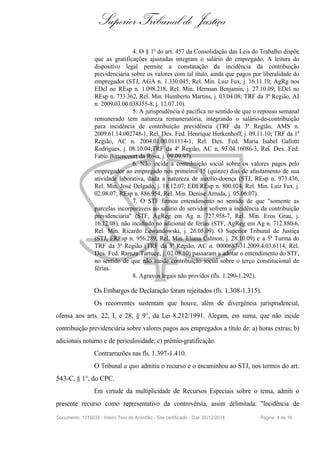 Superior Tribunal de Justiça
4. O § 1º do art. 457 da Consolidação das Leis do Trabalho dispõe
que as gratificações ajustadas integram o salário do empregado. A leitura do
dispositivo legal permite a constatação da incidência da contribuição
previdenciária sobre os valores com tal título, ainda que pagos por liberalidade do
empregador (STJ, AGA n. 1.330.045, Rel. Min. Luiz Fux, j. 16.11.10; AgRg nos
EDcl no REsp n. 1.098.218, Rel. Min. Herman Benjamin, j. 27.10.09; EDcl no
REsp n. 733.362, Rel. Min. Humberto Martins, j. 03.04.08; TRF da 3ª Região, AI
n. 2009.03.00.038355-8, j. 12.07.10).
5. A jurisprudência é pacífica no sentido de que o repouso semanal
remunerado tem natureza remuneratória, integrando o salário-de-contribuição
para incidência de contribuição previdência (TRF da 3ª Região, AMS n.
2009.61.14.002748-1, Rel. Des. Fed. Henrique Herkenhoff, j. 09.11.10; TRF da 1ª
Região, AC n. 2004.01.00.011114-1, Rel. Des. Fed. Maria Isabel Gallotti
Rodrigues, j. 08.10.04;TRF da 4ª Região, AC n. 93.04.16086-3, Rel. Des. Fed.
Fabio Bittencourt da Rosa, j. 09.09.97).
6. Não incide a contribuição social sobre os valores pagos pelo
empregador ao empregado nos primeiros 15 (quinze) dias de afastamento de sua
atividade laborativa, dada a natureza de auxílio-doença (STJ, REsp n. 973.436,
Rel. Min. José Delgado, j. 18.12.07; EDEREsp n. 800.024, Rel. Min. Luiz Fux, j.
02.08.07; REsp n. 886.954, Rel. Min. Denise Arruda, j. 05.06.07).
7. O STF firmou entendimento no sentido de que "somente as
parcelas incorporáveis ao salário do servidor sofrem a incidência da contribuição
previdenciária" (STF, AgReg em Ag n. 727.958-7, Rel. Min. Eros Grau, j.
16.12.08), não incidindo no adicional de férias (STF, AgReg em Ag n. 712.880-6,
Rel. Min. Ricardo Lewandowski, j. 26.05.09). O Superior Tribunal de Justiça
(STJ, EREsp n. 956.289, Rel. Min. Eliana Calmon, j. 28.10.09) e a 5ª Turma do
TRF da 3ª Região (TRF da 3ª Região, AC n. 0000687-31.2009.4.03.6114, Rel.
Des. Fed. Ramza Tartuce, j. 02.08.10) passaram a adotar o entendimento do STF,
no sentido de que não incide contribuição social sobre o terço constitucional de
férias.
8. Agravos legais não providos (fls. 1.290-1.292).
Os Embargos de Declaração foram rejeitados (fls. 1.308-1.315).
Os recorrentes sustentam que houve, além de divergência jurisprudencial,
ofensa aos arts. 22, I, e 28, § 9°, da Lei 8.212/1991. Alegam, em suma, que não incide
contribuição previdenciária sobre valores pagos aos empregados a título de: a) horas extras; b)
adicionais noturno e de periculosidade; c) prêmio-gratificação.
Contrarrazões nas fls. 1.397-1.410.
O Tribunal a quo admitiu o recurso e o encaminhou ao STJ, nos termos do art.
543-C, § 1°, do CPC.
Em virtude da multiplicidade de Recursos Especiais sobre o tema, admiti o
presente recurso como representativo da controvérsia, assim delimitada: "Incidência de
Documento: 1315035 - Inteiro Teor do Acórdão - Site certificado - DJe: 05/12/2014 Página 4 de 16
 