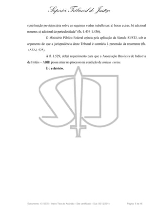 Superior Tribunal de Justiça
contribuição previdenciária sobre as seguintes verbas trabalhistas: a) horas extras; b) adicional
noturno; c) adicional de periculosidade" (fls. 1.434-1.436).
O Ministério Público Federal opinou pela aplicação da Súmula 83/STJ, sob o
argumento de que a jurisprudência deste Tribunal é contrária à pretensão da recorrente (fls.
1.522-1.525).
À fl. 1.529, deferi requerimento para que a Associação Brasileira de Indústria
de Hotéis – ABIH possa atuar no processo na condição de amicus curiae.
É o relatório.
Documento: 1315035 - Inteiro Teor do Acórdão - Site certificado - DJe: 05/12/2014 Página 5 de 16
 