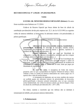 Superior Tribunal de Justiça
RECURSO ESPECIAL Nº 1.358.281 - SP (2012/0261596-9)
VOTO
O EXMO. SR. MINISTRO HERMAN BENJAMIN (Relator): Os autos
foram recebidos neste Gabinete em 17.2.2014.
Cuida-se de Recurso Especial que busca afastar da base de cálculo da
contribuição previdenciária devida pela empresa (art. 22, I, da Lei 8.212/1991) as seguintes
verbas de natureza trabalhista: a) horas extras; b) adicionais noturno e de periculosidade; c)
prêmio-gratificação.
O Tribunal a quo admitiu a incidência tributária, nos seguintes termos:
Adicionais de hora-extra, trabalho noturno, insalubridade e
periculosidade. Incidência. Os adicionais de hora-extra, trabalho noturno,
insalubridade, periculosidade têm natureza salarial e, portanto, sujeitam-se à
incidência da contribuição previdenciária (...).
Prêmio. Incidência. Ainda que pago por liberalidade do
empregador, o prêmio tem natureza remuneratória, razão pela qual deve integrar
a base de cálculo da contribuição previdenciária (...).
Gratificação. Incidência. O §1° do art. 457 da Consolidação das
Leis do Trabalho dispõe que as gratificações ajustadas integram o salário do
empregado. A leitura do dispositivo legal permite a constatação da incidência da
contribuição previdenciária sobre os valores com tal título, ainda que pagos por
liberalidade do empregador (...).
(...)
Do caso dos autos. A insurgência da União não merece
prosperar, uma vez que a jurisprudência do Superior Tribunal de Justiça e deste
Tribunal é firme no sentido da natureza indenizatória dos valores pagos nos 15
(quinze) dias a título de auxílio-doença.
A irresignação da impetrante, por seu turno, também não merece
ser acolhida quanto aos adicionais noturno, de periculosidade, de hora-extra,
prêmio-gratificação e descanso semanal remunerado, uma vez que, consoante
acima fundamentado, são verbas de natureza salarial, que devem integrar a base
de cálculo da contribuição previdenciária (fls. 1.287-1.288).
Em síntese, sustenta a recorrente que tais rubricas não se destinam à
remuneração do trabalho, pois possuem natureza indenizatória.
1. Preliminarmente
Documento: 1315035 - Inteiro Teor do Acórdão - Site certificado - DJe: 05/12/2014 Página 6 de 16
 