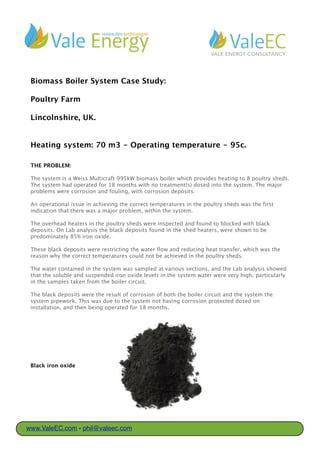 Biomass Boiler System Case Study:
Poultry Farm
Lincolnshire, UK.
Heating system: 70 m3 - Operating temperature - 95c.
THE PROBLEM:
The system is a Weiss Multicraft 995kW biomass boiler which provides heating to 8 poultry sheds.
The system had operated for 18 months with no treatment(s) dosed into the system. The major
problems were corrosion and fouling, with corrosion deposits impacting of the performance of
the system.
An operational issue in achieving the correct temperatures in the poultry sheds was the first
indication that there was a major problem, within the system.
The overhead heaters in the poultry sheds were inspected and found to be virtually blocked with
black deposits. On Lab analysis the black deposits found in the shed heaters, were shown to be
predominately 85% iron oxide.
These black deposits were restricting the water flow and reducing heat transfer, which was the
reason why the correct temperatures could not be achieved in the poultry sheds.
The water contained in the system was sampled at various sections, and the Lab analysis showed
that the soluble and suspended iron oxide levels in the system water were very high, particularly
in the samples taken from the boiler circuit.
The black deposits were the result of corrosion of both the boiler circuit and the system
pipework. This was due to the system not having corrosion protection dosed on installation, and
then being operated for 18 months.
Black iron oxide
www.ValeEC.com - phil@valeec.com
 