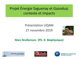 Projet Énergie Saguenay et Gazoduq:
contexte et impacts
Présentation UQAM
27 novembre 2019
Marc Brullemans (Ph. D. Biophysique)
 