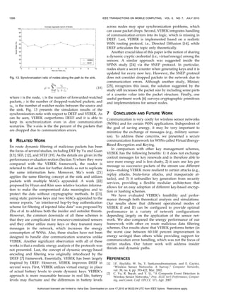 1006                                                                         IEEE TRANSACTIONS ON MOBILE COMPUTING,            VOL. 9,   NO. 7, JULY 2010


                                                                               across nodes may spur synchronization problems, which
                                                                               can cause packet drops. Second, VEBEK integrates handling
                                                                               of communication errors into its logic, which is missing in
                                                                               DEEF. Last, VEBEK is implemented based on a realistic
                                                                               WSN routing protocol, i.e., Directed Diffusion [14], while
                                                                               DEEF articulates the topic only theoretically.
                                                                                  Another crucial idea of this paper is the notion of sharing
                                                                               a dynamic cryptic credential (i.e., virtual energy) among the
                                                                               sensors. A similar approach was suggested inside the
                                                                               SPINS study [24] via the SNEP protocol. In particular,
                                                                               nodes share a secret counter when generating keys and it is
                                                                               updated for every new key. However, the SNEP protocol
Fig. 13. Synchronization ratio of nodes along the path to the sink.            does not consider dropped packets in the network due to
                                hw
                                                                               communication errors. Although another study, Minisec
                                X        
i                                    [25], recognizes this issue, the solution suggested by the
                          ’¼                  ;                       ð19Þ
                                i¼1
                                      
i þ i                                  study still increases the packet size by including some parts
                                                                               of a counter value into the packet structure. Finally, one
where i is the node, 
 is the number of forwarded-watched                      useful pertinent work [6] surveys cryptographic primitives
packets,  is the number of dropped-watched packets, and                       and implementations for sensor nodes.
hw is the number of watcher nodes between the source and
the sink. Fig. 13 presents the simulation results of the
synchronization ratio with respect to DEEF and VEBEK. As                       7     CONCLUSION AND FUTURE WORK
can be seen, VEBEK outperforms DEEF and it is able to                          Communication is very costly for wireless sensor networks
keep its synchronization even in dire communication                            (WSNs) and for certain WSN applications. Independent of
scenarios. The x-axis is the the percent of the packets that                   the goal of saving energy, it may be very important to
are dropped due to communication errors.
                                                                               minimize the exchange of messages (e.g., military scenar-
                                                                               ios). To address these concerns, we presented a secure
6      RELATED WORK                                                            communication framework for WSNs called Virtual Energy-
                                                                               Based Encryption and Keying.
En route dynamic filtering of malicious packets has been
                                                                                  In comparison with other key management schemes,
the focus of several studies, including DEF by Yu and Guan
                                                                               VEBEK has the following benefits: 1) it does not exchange
[13], SEF, [12], and STEF [19]. As the details are given in the
                                                                               control messages for key renewals and is therefore able to
performance evaluation section (Section 5) where they were
                                                                               save more energy and is less chatty, 2) it uses one key per
compared with the VEBEK framework, the reader is
                                                                               message so successive packets of the stream use different
referred to that section for further details as not to replicate
                                                                               keys—making VEBEK more resilient to certain attacks (e.g.,
the same information here. Moreover, Ma’s work [21]
                                                                               replay attacks, brute-force attacks, and masquerade at-
applies the same filtering concept at the sink and utilizes
                                                                               tacks), and 3) it unbundles key generation from security
packets with multiple MACs appended. A work [22]
                                                                               services, providing a flexible modular architecture that
proposed by Hyun and Kim uses relative location informa-                       allows for an easy adoption of different key-based encryp-
tion to make the compromised data meaningless and to                           tion or hashing schemes.
protect the data without cryptographic methods. In [23],                          We have evaluated VEBEK’s feasibility and perfor-
using static pairwise keys and two MACs appended to the                        mance through both theoretical analysis and simulations.
sensor reports, “an interleaved hop-by-hop authentication                      Our results show that different operational modes of
scheme for filtering of injected false data” was proposed by                   VEBEK (I and II) can be configured to provide optimal
Zhu et al. to address both the insider and outsider threats.                   performance in a variety of network configurations
However, the common downside of all these schemes is                           depending largely on the application of the sensor net-
that they are complicated for resource-constrained sensors                     work. We also compared the energy performance of our
and they either utilize many keys or they transmit many                        framework with other en route malicious data filtering
messages in the network, which increases the energy                            schemes. Our results show that VEBEK performs better (in
consumption of WSNs. Also, these studies have not been                         the worst case between 60-100 percent improvement in
designed to handle dire communication scenarios unlike                         energy savings) than others while providing support for
VEBEK. Another significant observation with all of these                       communication error handling, which was not the focus of
works is that a realistic energy analysis of the protocols was                 earlier studies. Our future work will address insider
                                                                               threats and dynamic paths.
not presented. Last, the concept of dynamic energy-based
encoding and filtering was originally introduced by the
DEEF [7] framework. Essentially, VEBEK has been largely                        REFERENCES
inspired by DEEF. However, VEBEK improves DEEF in                              [1]   I.F. Akyildiz, W. Su, Y. Sankarasubramaniam, and E. Cayirci,
several ways. First, VEBEK utilizes virtual energy in place                          “Wireless Sensor Networks: A Survey,” Computer Networks,
of actual battery levels to create dynamic keys. VEBEK’s                             vol. 38, no. 4, pp. 393-422, Mar. 2002.
                                                                               [2]   C. Vu, R. Beyah, and Y. Li, “A Composite Event Detection in
approach is more reasonable because in real life, battery                            Wireless Sensor Networks,” Proc. IEEE Int’l Performance, Comput-
levels may fluctuate and the differences in battery levels                           ing, and Comm. Conf. (IPCCC ’07), Apr. 2007.

                     Authorized licensed use limited to: Asha Das. Downloaded on June 17,2010 at 06:02:04 UTC from IEEE Xplore. Restrictions apply.
 