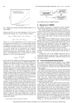 996                                                                          IEEE TRANSACTIONS ON MOBILE COMPUTING,            VOL. 9,   NO. 7, JULY 2010




                                                                               Fig. 2. Modular structure of VEBEK framework.


                                                                               3    SEMANTICS OF VEBEK
Fig. 1. Keying cost of dynamic key-based schemes based on E½nhŠ
                                                                               The VEBEK framework is comprised of three modules:
versus VEBEK.
                                                                               Virtual Energy-Based Keying, Crypto, and Forwarding.
                                                                                  The virtual energy-based keying process involves the
                                                                               creation of dynamic keys. Contrary to other dynamic keying
distance (m) [11]. An accurate estimation of E½dh Š can be
                                                                               schemes, it does not exchange extra messages to establish
found in [11]. Finally, EKdisc , can be written as follows:
                                                                               keys. A sensor node computes keys based on its residual
           EKdisc ¼ fE½Ne Š Ã Enode Þ Ã M À 2 Ã Enode g;               ð3Þ     virtual energy of the sensor. The key is then fed into the
                                                                               crypto module.
                                                                                  The crypto module in VEBEK employs a simple encoding
                    Enode ¼ Etx þ Erx þ Ecomp ;                        ð4Þ
                                                                               process, which is essentially the process of permutation of
where Enode is the approximate cost per node for key                           the bits in the packet according to the dynamically created
generation and transmission, E½Ne Š is the expected number                     permutation code generated via RC4. The encoding is a
of neighbors for a given sensor, M is the number of key                        simple encryption mechanism adopted for VEBEK. How-
establishment messages between two nodes, and Etx and                          ever, VEBEK’s flexible architecture allows for adoption of
Erx are the energy cost of transmission and reception,                         stronger encryption mechanisms in lieu of encoding.
respectively. Given the transmission range of sensors                             Last, the forwarding module handles the process of
(assuming bidirectional communication links for simpli-                        sending or receiving of encoded packets along the path to
city), tr , total deployment area, A, total number of sensors                  the sink.
                                                                                  A high-level view of the VEBEK framework and its
deployed, N, E½Ne Š can be computed as
                                                                               underlying modules are shown in Fig. 2. These modules are
                                   N Ã  Ã t2
                                            r
                                                                               explained in further detail below. Important notations used
                        E½Ne Š ¼              :                        ð5Þ     are given in Table 1.
                                      A
On the other hand, VEBEK does rekeying without messages.                       3.1 Virtual Energy-Based Keying Module
There are two operational modes of VEBEK (VEBEK-I and                          The virtual energy-based keying module of the VEBEK
VEBEK-II). The details of these modes are given in Section 4.                  framework is one of the primary contributions of this paper.
However, for now it suffices to know that VEBEK-I is                           It is essentially the method used for handling the keying
representative of a dynamic system without rekeying                            process. It produces a dynamic key that is then fed into the
messages, but with some initial neighborhood info exchange                     crypto module.
whereas VEBEK-II is a dynamic system without rekeying                              In VEBEK, each sensor node has a certain virtual energy
messages and without any initial neighborhood info ex-                         value when it is first deployed in the network. The rationale
change. Using the energy values given in [4], Fig. 1 shows the                 for using virtual energy as opposed to real battery levels as
analytical results for the above expressions. For both VEBEK                   in our earlier work, DEEF [7], is that in reality battery levels
modes, we assume there would be a fixed cost of Ecomp 1                        may fluctuate and the differences in battery levels across
because VEBEK does not exchange messages to refresh keys,                      nodes may spur synchronization problems, which can
but for VEBEK-I, we also included the cost of EKdisc .                         cause packet drops. These concerns have been addressed
   With this initial analysis, we see that dynamic key-based                   in VEBEK and are discussed in detail in the performance
schemes, in this scenario, spend a large amount of their                       evaluation section (Section 5).
energy transmitting rekeying messages. With this observa-                          After deployment, sensor nodes traverse several func-
tion, the VEBEK framework is motivated to provide the                          tional states. The states mainly include node-stay-alive,
same benefits of dynamic key-based schemes, but with low                       packet reception, transmission, encoding, and decoding. As
energy consumption. It does not exchange extra control                         each of these actions occur, the virtual energy in a sensor
messages for key renewal. Hence, energy is only consumed                       node is depleted. The current value of the virtual energy, Evc ,
for generating the keys necessary for protecting the                           in the node is used as the key to the key generation function,
communication. The keys are dynamic; thus, one key per                         F . During the initial deployment, each sensor node will have
packet is employed. This makes VEBEK more resilient to                         the same energy level Eini , therefore, the initial key, K1 , is a
certain attacks (e.g., replay attacks, brute-force attacks, and                function of the initial virtual energy value and an initializa-
masquerade attacks).                                                           tion vector (IV ). The IV s are predistributed to the sensors.
                                                                               Subsequent keys, Kj , are a function of the current virtual
  1. A more rigorous analysis is presented in Section 5.                       energy, Evc , and the previous key KjÀ1 . VEBEK’s virtual

                     Authorized licensed use limited to: Asha Das. Downloaded on June 17,2010 at 06:02:04 UTC from IEEE Xplore. Restrictions apply.
 