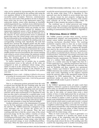 1000                                                                     IEEE TRANSACTIONS ON MOBILE COMPUTING,              VOL. 9,   NO. 7, JULY 2010


value can be updated by decrementing the cost associated                     records the newest perceived energy value and associates it
with the actions performed by the sending node using the                     with the sender node (lines 7-18 in Algorithm 2). This
cost equations defined in the previous sections on every                     approach may also be helpful in severe packet loss cases
successful packet reception. However, communication                          (i.e., bursty errors) by just properly configuring the
errors may cause some of the packets to be lost or dropped.                  virtualKeySearchThreshold value. However, if the watcher
Some errors may be due to the deployment region (e.g.,                       node exhausts all of the virtual energies within the
underwater shadow zones) while operating on unreliable                       threshold, it then classifies the packet as malicious.
underlying protocols (e.g., medium access control protocol).                     The combined use of virtual perceived and bridge
For instance, ACK or data packets can be lost and the sender                 energies assure the continued synchronization of the net-
may not be able to determine which one actually was lost.                    work as whole. The forwarding node algorithm including the
Moreover, malicious packets inserted by attackers who                        handling of communication errors is shown in Algorithm 2.
impersonate legitimate sensors will be dropped intention-
ally by other legitimate sensors to filter the bad data out of
the network. In such communication errors or intentional                     4    OPERATIONAL MODES OF VEBEK
packet drop cases, the virtual energy value used to encode                   The VEBEK protocol provides three security services:
the next data packet at the sending node may differ from the                 Authentication, integrity, and nonrepudiation. The funda-
virtual energy value that is stored for the sending node at its              mental notion behind providing these services is the
corresponding watching node. Specifically, the node that                     watching mechanism described before. The watching
should have received the dropped packet and the nodes                        mechanism requires nodes to store one or more records
above that node on the path to the sink lose synchronization                 (i.e., current virtual energy level, virtual bridge energy
with the nodes below (because the upper portion never sees                   values, and Node-Id) to be able to compute the dynamic
the lost packet and does not know to decrement the virtual                   keys used by the source sensor nodes, to decode packets,
energy associated with servicing the lost transmission). If                  and to catch erroneous packets either due to communica-
another packet was to be forwarded by the current watching                   tion problems or potential attacks. However, there are costs
node using its current virtual energy, the upstream node(s)                  (communication, computation, and storage) associated with
that watch this particular node would discard the packet.                    providing these services. In reality, applications may have
Thus, this situation needs to be resolved for proper                         different security requirements. For instance, the security
functioning of the VEBEK framework.                                          need of a military WSN application (e.g., surveiling a
   To resolve potential loss of packets due to possible                      portion of a combat zone) may be higher than that of a
communication errors in the network, all the nodes are                       civilian application (e.g., collecting temperature data from a
configured to store an additional virtual energy value,                      national park). The VEBEK framework also considers this
which we refer to as the Virtual Bridge Energy, Ebi , value to               need for flexibility and thus, supports two operational
allow resynchronization (bridging) of the network at the                     modes: VEBEK-I and VEBEK-II. The operational mode of
next watching sensor node that determines that packets                       VEBEK determines the number of nodes a particular sensor
were lost.                                                                   node must watch. Depending on the vigilance required
Definition 3. Given a node, i, bridging is defined as the process            inside the network, either of the operational modes can be
  of encoding the incoming packet coming from any sensor node                configured for WSN applications. The details of both
  in W Li for the upstream sensor node, j, with the key generated            operational modes are given below. The performance
  using the local copy of Ebi .                                              evaluation of both modes is given in Section 5.

   That is, as subsequent packets generated from the node
                                                                             4.1 VEBEK-I
of interest pass through the next watching node, the next                    In the VEBEK-I operational mode, all nodes watch their
watching node will decode the packet with the virtual                        neighbors; whenever a packet is received from a neighbor
perceived energy key of the originating node and reencode                    sensor node, it is decoded and its authenticity and integrity
the packet with the virtual bridge energy key, thus, the                     are verified. Only legitimate packets are forwarded toward
network will be kept synchronized. It is important to note                   the sink. In this mode, we assume there exists a short
that once this value is activated for a watched node, it will                window of time at initial deployment that an adversary is
be always used for packets coming from that node and used                    not able to compromise the network, because it takes time
even if an error does not occur for the later transmissions of               for an attacker to capture a node or get keys. During this
the same watched node. The watching node always updates                      period, route initialization information may be used by each
and uses this parameter to keep the network bridged.                         node to decide which node to watch and a record r is stored
   Another pertinent point is the determination of packet                    for each of its one-hop neighbors in its watch-list. To obtain
loss by the first upstream watching node who will bridge                     a neighbor’s initial energy value, a network-wise master key
the network. The VEBEK framework is designed to avoid                        can be used to transmit this value during this period similar
extra messages and not increase the packet size to                           to the shared-key discovery phase of other dynamic key
determine packet loss in the network. Thus, the next                         management schemes. Alternatively, sensors can be pre-
watching node tries to find the correct value of the virtual                 loaded with the initial energy value.
perceived energy for the key within a window of virtual                         When an event occurs and a report is generated, it is
energies. For this, a sensor is configured with a certain                    encoded as a function of a dynamic key based on the
VirtualKeySearchThreshold value. That is, the watching node                  virtual energy of the originating node and transmitted.
decrements the predefined virtual energy value from the                      When the packet arrives at the next-hop node, the
current perceived energy at most virtualKeySearchThres-                      forwarding node extracts the key of the sending node (this
hold times. When the node extracts the key successfully, it                  could be the originating node or another forwarding node)

                   Authorized licensed use limited to: Asha Das. Downloaded on June 17,2010 at 06:02:04 UTC from IEEE Xplore. Restrictions apply.
 