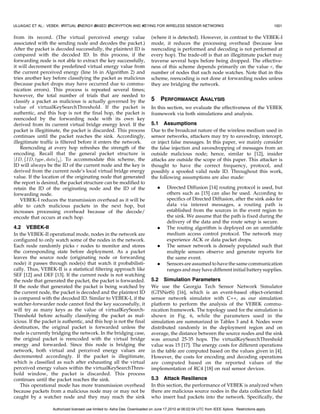 ULUAGAC ET AL.: VEBEK: VIRTUAL ENERGY-BASED ENCRYPTION AND KEYING FOR WIRELESS SENSOR NETWORKS                                                      1001


from its record. (The virtual perceived energy value                         (where it is detected). However, in contrast to the VEBEK-I
associated with the sending node and decodes the packet.)                    mode, it reduces the processing overhead (because less
After the packet is decoded successfully, the plaintext ID is                reencoding is performed and decoding is not performed at
compared with the decoded ID. In this process, if the                        every hop). The trade-off is that an illegitimate packet may
forwarding node is not able to extract the key successfully,                 traverse several hops before being dropped. The effective-
it will decrement the predefined virtual energy value from                   ness of this scheme depends primarily on the value r, the
the current perceived energy (line 16 in Algorithm 2) and                    number of nodes that each node watches. Note that in this
tries another key before classifying the packet as malicious                 scheme, reencoding is not done at forwarding nodes unless
(because packet drops may have occurred due to commu-                        they are bridging the network.
nication errors). This process is repeated several times;
however, the total number of trials that are needed to
classify a packet as malicious is actually governed by the                   5       PERFORMANCE ANALYSIS
value of virtualKeySearchThreshold. If the packet is                         In this section, we evaluate the effectiveness of the VEBEK
authentic, and this hop is not the final hop, the packet is                  framework via both simulations and analysis.
reencoded by the forwarding node with its own key
derived from its current virtual bridge energy level. If the                 5.1 Assumptions
packet is illegitimate, the packet is discarded. This process                Due to the broadcast nature of the wireless medium used in
continues until the packet reaches the sink. Accordingly,                    sensor networks, attackers may try to eavesdrop, intercept,
illegitimate traffic is filtered before it enters the network.               or inject false messages. In this paper, we mainly consider
    Reencoding at every hop refreshes the strength of the                    the false injection and eavesdropping of messages from an
encoding. Recall that the general packet structure is                        outside malicious node; hence, similar to [12], insider
½ID; fID; type; datagk Š. To accommodate this scheme, the                    attacks are outside the scope of this paper. This attacker is
ID will always be the ID of the current node and the key is                  thought to have the correct frequency, protocol, and
derived from the current node’s local virtual bridge energy                  possibly a spoofed valid node ID. Throughout this work,
value. If the location of the originating node that generated                the following assumptions are also made:
the report is desired, the packet structure can be modified to
retain the ID of the originating node and the ID of the                          .    Directed Diffusion [14] routing protocol is used, but
forwarding node.                                                                      others such as [15] can also be used. According to
    VEBEK-I reduces the transmission overhead as it will be                           specifics of Directed Diffusion, after the sink asks for
able to catch malicious packets in the next hop, but                                  data via interest messages, a routing path is
increases processing overhead because of the decode/                                  established from the sources in the event region to
encode that occurs at each hop.                                                       the sink. We assume that the path is fixed during the
                                                                                      delivery of the data and the route setup is secure.
4.2 VEBEK-II                                                                     .    The routing algorithm is deployed on an unreliable
In the VEBEK-II operational mode, nodes in the network are                            medium access control protocol. The network may
configured to only watch some of the nodes in the network.                            experience ACK or data packet drops.
Each node randomly picks r nodes to monitor and stores                           .    The sensor network is densely populated such that
the corresponding state before deployment. As a packet                                multiple sensors observe and generate reports for
leaves the source node (originating node or forwarding                                the same event.
node) it passes through node(s) that watch it probabilisti-                      .    Sensors are assumed to have the same communication
cally. Thus, VEBEK-II is a statistical filtering approach like                        ranges and may have different initial battery supplies.
SEF [12] and DEF [13]. If the current node is not watching
the node that generated the packet, the packet is forwarded.                 5.2 Simulation Parameters
If the node that generated the packet is being watched by                    We use the Georgia Tech Sensor Network Simulator
the current node, the packet is decoded and the plaintext ID                 (GTSNetS) [16], which is an event-based object-oriented
is compared with the decoded ID. Similar to VEBEK-I, if the                  sensor network simulator with C++, as our simulation
watcher-forwarder node cannot find the key successfully, it                  platform to perform the analysis of the VEBEK commu-
will try as many keys as the value of virtualKeySearch-                      nication framework. The topology used for the simulation is
Threshold before actually classifying the packet as mal-                     shown in Fig. 6, while the parameters used in the
icious. If the packet is authentic, and this hop is not the final            simulation are summarized in Tables 3 and 4. Nodes were
destination, the original packet is forwarded unless the                     distributed randomly in the deployment region and on
node is currently bridging the network. In the bridging case,                average, the distance between the source nodes and the sink
the original packet is reencoded with the virtual bridge                     was around 25-35 hops. The virtualKeySearchThreshold
energy and forwarded. Since this node is bridging the                        value was 15 [17]. The energy costs for different operations
network, both virtual and perceived energy values are                        in the table are computed based on the values given in [4].
decremented accordingly. If the packet is illegitimate,                      However, the costs for encoding and decoding operations
which is classified as such after exhausting all the virtual                 are computed based on the reported values of the
perceived energy values within the virtualKeySearchThres-                    implementation of RC4 [18] on real sensor devices.
hold window, the packet is discarded. This process
continues until the packet reaches the sink.                                 5.3 Attack Resilience
    This operational mode has more transmission overhead                     In this section, the performance of VEBEK is analyzed when
because packets from a malicious node may or may not be                      there are malicious source nodes in the data collection field
caught by a watcher node and they may reach the sink                         who insert bad packets into the network. Specifically, the

                   Authorized licensed use limited to: Asha Das. Downloaded on June 17,2010 at 06:02:04 UTC from IEEE Xplore. Restrictions apply.
 