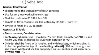 C.) Vebe Test
General Information
• To determine the workability of fresh concrete
• Use for very low workability concrete
• Shall be confirm to BS 1881 Part 104
• sample of fresh concrete shall be obtain by BS 1881 : Part 101.
• Time is in range of 3-30 seconds
Apparatus & Tools
• Consisromerer, Consistometer
• container/cylinder, wall 3 mm base 7.5 mm thick, diameter of 240 ± 5 and
height 200 mm as shown in Figure with notation of “A”
• Cylinder shall be fitted with handles and with brackets, which enabling it
to be clamped to the top of the vibrating table (G) (380 mm in length and
260 mm in width and shall be supported on four rubber shock absorbers)
by wing nuts (H).
 