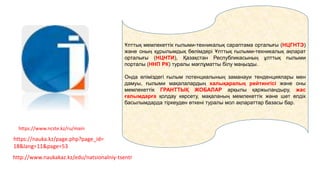 Ұлттық мемлекеттік ғылыми-техникалық сараптама орталығы (НЦГНТЭ)
және оның құрылымдық бөлімдері Ұлттық ғылыми-техникалық ақпарат
орталығы (НЦНТИ), Қазақстан Республикасының ұлттық ғылыми
порталы (ННП РК) туралы мағлұматты білу маңызды.
Онда еліміздегі ғылым потенциалының заманауи тенденциялары мен
дамуы, ғылыми мақалалардың халықаралық рейтингісі және оны
мемлекеттік ГРАНТТЫҚ ЖОБАЛАР арқылы қаржыландыру, жас
ғалымдарға қолдау көрсету, мақаланың мемлекеттік және шет елдік
басылымдарда тіркеуден өткені туралы мол ақпараттар базасы бар.
https://www.ncste.kz/ru/main
https://nauka.kz/page.php?page_id=
18&lang=11&page=53
http://www.naukakaz.kz/edu/natsionalniy-tsentr
 