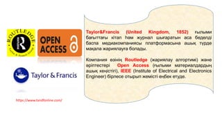 Taylor&Francis (United Kingdom, 1852) ғылыми
бағыттағы кітап һәм журнал шығаратын аса беделді
баспа медиакомпаниясы платформасына ашық түрде
мақала жариялауға болады.
Компания өзінің Routledge (жариялау алгортимі) және
әріптестері Open Access (ғылыми материалдардың
ашық кеңістігі), IEEE (Institute of Electrical and Electronics
Engineer) бірлесе отырып жемісті еңбек етуде.
https://www.tandfonline.com/
 