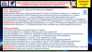 АБАЙ АТЫНДАҒЫ ҚАЗАҚ ҰЛТТЫҚ ПЕДАГОГИКАЛЫҚ УНИВЕРСИТЕТІ
Қ.ЖҰБАНОВ АТЫНДАҒЫ АҚТӨБЕ ӨҢІРЛІК УНИВЕРСИТЕТІ
VEBINAR
28.10.2022
15.00
15.00 – Вебинардың ашылуы. Қазақстан Республикасының Әнұраны
15. 05 – Құттықтау сөз.
Бурибаев Ермек Абильтаевич, Абай атындағы ҚазҰПУ ғылыми істер жөніндегі проректор, з.ғ.д, профессор
Абаева Галия Аскербековна, ҚазҰПУ, Педагогика және психология институтының директоры, п.ғ.к, доцент
Купенова Гульмира Ыхласовна, т.ғ.к, доцент, Қ.Жұбанов атындағы АӨУ, Тарих факультетінің деканы
Абсатова Марфуга Абсатқызы, Абай ат. ҚазҰПУ, ППИ директорының ҒжХБ жөніндегі орынбасары, п.ғ.д,профессор
Колумбаева Шолпан Жаксыбаевна, Абай атындағы ҚазҰПУ, ППИ, ПК меңгерушісі, п.ғ.к, доцент, ҚазҰПУ профессоры
Модераторлар: Құрсабаев Мұхамедрахим Қыдырбайұлы, п.ғ.к, ҚазҰПУ, ППИ,педагогика кафедрасының оқытушысы
Сергеева Айгүл Мақсатқызы, г.ғ.к, Қ.Жұбанов атындағы АӨУ, география және туризм кафедрасының доценті
Вебинар қонақтары:
Yucel Gelisli, Ph.D, Bayburt University (Turkey) Dr. Professor
Акматали Алимбеков, п.ғ.д, профессор «Манас» қырғыз-түрік университеті
Тууганбай Конурбаев, пс.ғ.к, профессор. И.Арабаев атындағы Қырғыз мемлекеттік университетінің проректоры
Кертаева Ғалиябану Махметқызы, п.ғ.д, профессор. Л.Н.Гумилев атындағы ЕҰУ профессоры
Аяпбекова Алия Ескермесқызы, г.ғ.к, доцент, «TAU» университеті, Астана
Самарханов Қанат Бауыржанұлы, Ph.D. «Қазақстан ғарыш сапары» ҚР ҰК ғылыми қызметкері
Қияқбаева Ұлбосын Қозыбайқызы, п.ғ.к, асс.профессор, Қаз ҰПУ, ППИ, МДБӘП кафедрасының меңгерушісі
Есімбекова Бақыт Оразайқызы, Ph.D, Алматы облысы «Өрлеу» институтының ғылыми қызметкері
Мусабекова Назигуль Махметовна, Екібастұз қаласы, №25 қазақ қыздар гимназиясының директоры
Қатысушылар: докторанттар, магистранттар, ЖОО, мектеп, колледж ұстаздары, ғылыми қызметкерлер, студенттер
Вебинар жұмысы қазақ, орыс, ағылшын тілдерінде жүргізіледі.
 