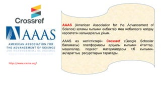 AAAS (American Association for the Advancement of
Science) қоғамы ғылыми еңбектер мен жобаларға қолдау
көрсететін халықаралық ұйым.
AAAS өз жетістіктерін Crossref (Google Schoolar
баламасы) платформасы арқылы ғылыми кітаптар,
мақалалар, подкаст материалдары т.б ғылыми-
ақпараттық ресурстарын таратады.
https://www.science.org/
 