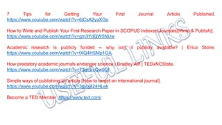 7 Tips for Getting Your First Journal Article Published.
https://www.youtube.com/watch?v=6jCsA2yaXGo
How to Write and Publish Your First Research Paper in SCOPUS Indexed Journals||Write & Publish||.
https://www.youtube.com/watch?v=gm3YdQW5NUw
Academic research is publicly funded -- why isn't it publicly available? | Erica Stone.
https://www.youtube.com/watch?v=lXQ4HSMp1OA.
How predatory academic journals endanger science | Bradley Allf | TEDxNCState.
https://www.youtube.com/watch?v=73goVcQw0QI
Simple ways of publishing an article [How to target an international journal].
https://www.youtube.com/watch?v=3gVx424HLek
Become a TED Member. https://www.ted.com/
 