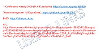 1-Conference Kazaly-2009 (M.K.Kursabaev). https://yvision.kz/post/339420
Экология оқулығы (М.Курсабаев). https://yvision.kz/post/362085
BMG. https://bilimland.kz/ru
AIU.
https://www.aiu.edu/University/np/aw/awoug.html?campaignid=1683636126&adgrou
p=72239355551&device=c&network=g&placement=&keyword=atlantic%20internatio
nal%20university&gclid=CjwKCAjw2OiaBhBSEiwAh2ZSP_RUfOUaDYgOnwgUhSm
3ntCbsILyXkCeO8XibWJ3YitLd7gCid4bDxoCDaUQAvD_BwE
 