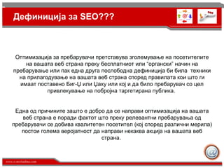 Дефиниција за SEO??? Оптимизација за пребарувачи претставува зголемување на посетителите на вашата веб страна преку бесплатниот или “органски” начин на пребарување или пак една друга послободна дефиниција би била  техники на прилагодување на вашата веб страна според правилата кои што ги имаат поставено Биг-Џ или Џаху или кој и да било пребарувач со цел привлекување на побројна таргетирана публика.  Една од причините зашто е добро да се направи оптимизација на вашата веб страна е поради фактот што преку релевантни пребарувања од пребарувачи се добива квалитетен посетител (кој според различни мерила) постои голема веројатност да направи некаква акција на вашата веб страна.  