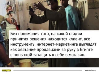 Без понимания того, на какой стадии
принятия решения находится клиент, все
инструменты интернет-маркетинга выглядят
как хватание продавцами за руку в Египте
с попыткой затащить к себе в магазин.
 