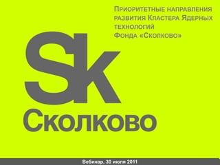 Приоритетные направления развития Кластера Ядерных технологийФонда «Сколково» Вебинар, 30 июля 2011 