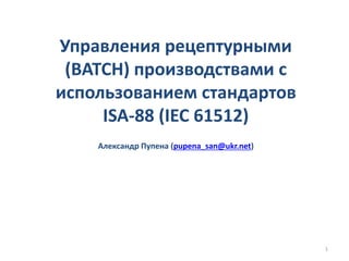 Управления рецептурными
(BATCH) производствами с
использованием стандартов
ISA-88 (IEC 61512)
Александр Пупена (pupena_san@ukr.net)
1
 