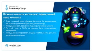 Важные моменты касательно эффективной
темы контента
 Тема = главный ключ. Должна быть хотя бы минимальная
частотность (для некоторых ниш достаточно 5)
 Тема должна дать возможность раскрыть бизнес клиента
 По этой теме в ТОПе не должно быть качественных
материалов
 Тема должна интересовать людей, у которых есть деньги и
желание сделать заказ
 