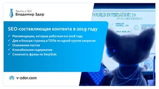 Программа вебинара
1. ДО написания текста. Подбираем ключи, правильно их группируем,
выбираем подходящий объем текста.
2. Написание SEO-текста.Что делать с ключами? Каким сервисом проверять
заспамленность?Что добавлять в мета-теги?
3. После написания текста. Подбираем и оптимизируем картинки, усиливаем
текст внутренними и внешними ссылками.
4. Rank Brain, Баден-Баден, другие страшные алгоритмы и SEO-копирайтинг.
5. Кейсы: какой SEO-копирайтинг приводит клиентов?
SEO-составляющая контента в 2019 году
 Рекомендации, которые работали и в 2018 году
 Две и больше страниц вТОПе по одной группе запросов
 Освежение постов
 Кликабельное содержание
 Сложность фразы по SerpStat
 