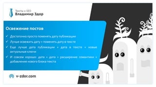 Освежение постов
 Достаточно просто поменять дату публикации
 Лучше освежить дату + поменять дату в тексте
 Еще лучше дата публикации + дата в тексте + новые
актуальные ключи
 И совсем хорошо: дата + дата + расширение семантики +
добавление нового блока текста
 